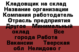 Кладовщик на склад › Название организации ­ Компания-работодатель › Отрасль предприятия ­ Другое › Минимальный оклад ­ 26 000 - Все города Работа » Вакансии   . Тверская обл.,Нелидово г.